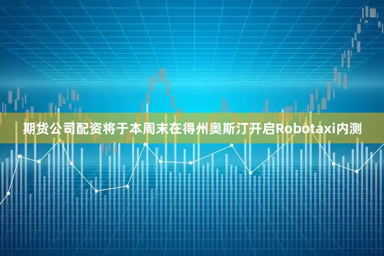 期货公司配资将于本周末在得州奥斯汀开启Robotaxi内测
