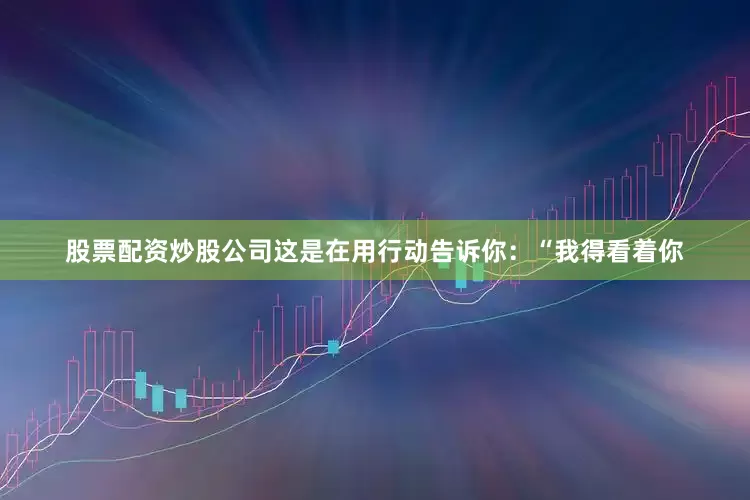 股票配资炒股公司这是在用行动告诉你：“我得看着你