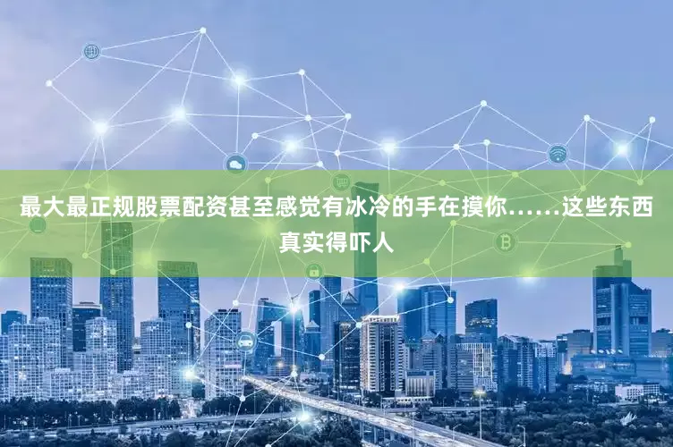 最大最正规股票配资甚至感觉有冰冷的手在摸你……这些东西真实得吓人