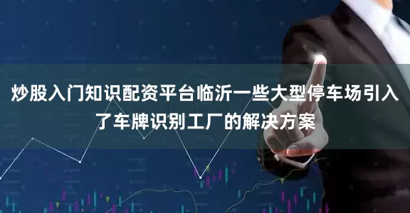 炒股入门知识配资平台临沂一些大型停车场引入了车牌识别工厂的解决方案
