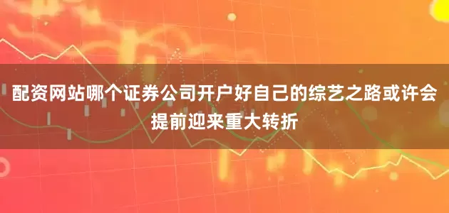 配资网站哪个证券公司开户好自己的综艺之路或许会提前迎来重大转折