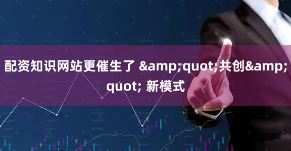 配资知识网站更催生了 &quot;共创&quot; 新模式