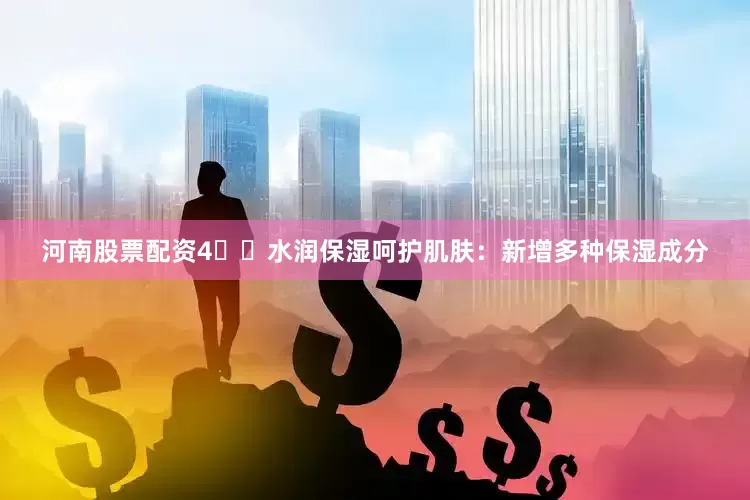河南股票配资4️⃣水润保湿呵护肌肤：新增多种保湿成分