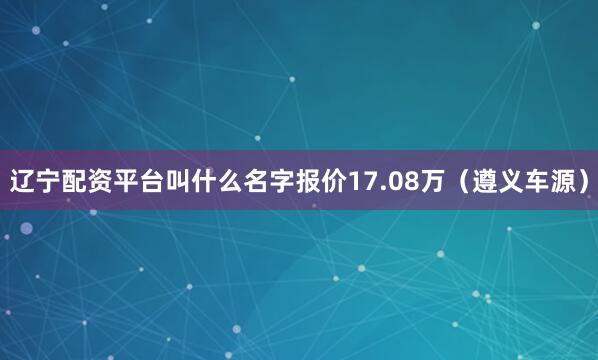 辽宁配资平台叫什么名字报价17.08万（遵义车源）