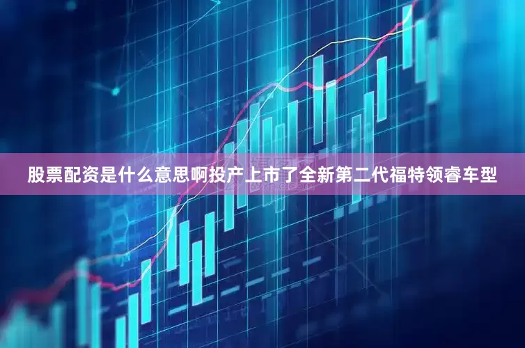 股票配资是什么意思啊投产上市了全新第二代福特领睿车型