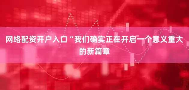 网络配资开户入口　　“我们确实正在开启一个意义重大的新篇章