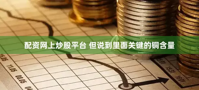 配资网上炒股平台 但说到里面关键的铜含量