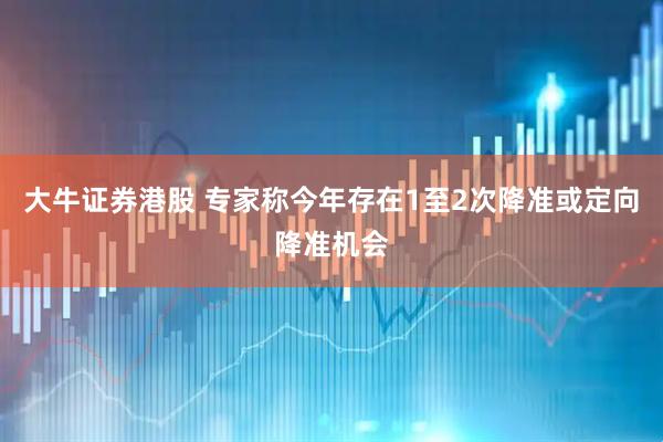 大牛证券港股 专家称今年存在1至2次降准或定向降准机会