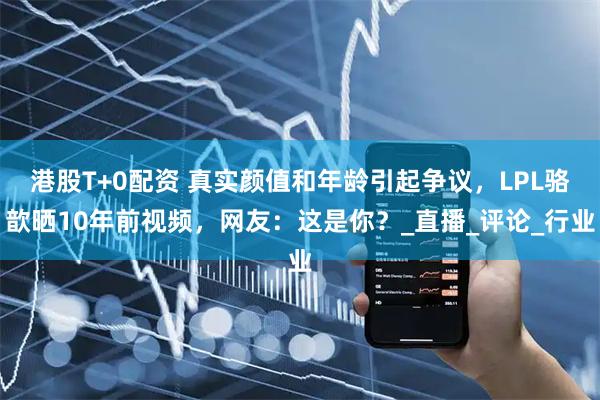 港股T+0配资 真实颜值和年龄引起争议，LPL骆歆晒10年前视频，网友：这是你？_直播_评论_行业
